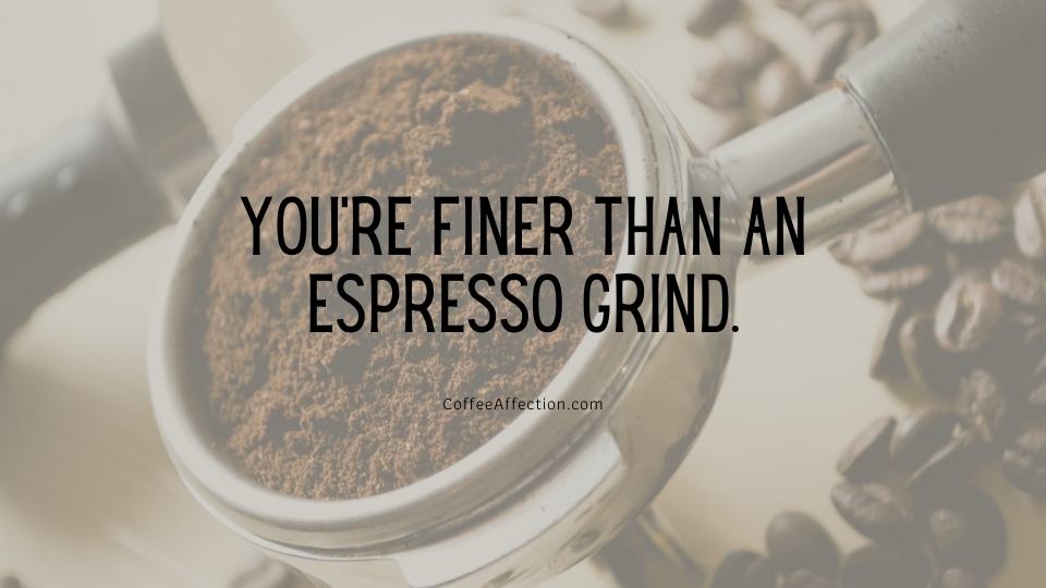 You’re finer than an espresso grind.